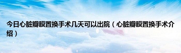 今日心脏瓣膜置换手术几天可以出院(心脏瓣膜置换手术介绍)