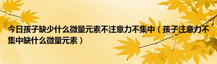 今日孩子缺少什么微量元素不注意力不集中(孩子注意力不集中缺什么微量元素)