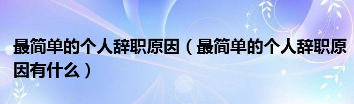 最简单的个人辞职原因(最简单的个人辞职原因有什么)