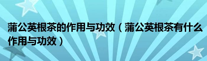 蒲公英根茶的作用与功效(蒲公英根茶有什么作用与功效)