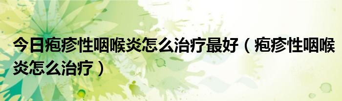 今日疱疹性咽喉炎怎么治疗最好(疱疹性咽喉炎怎么治疗)