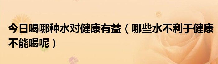 今日喝哪种水对健康有益(哪些水不利于健康不能喝呢)