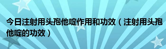 今日注射用头孢他啶作用和功效(注射用头孢他啶的功效)