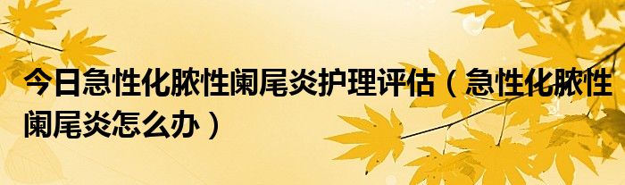 今日急性化脓性阑尾炎护理评估(急性化脓性阑尾炎怎么办)