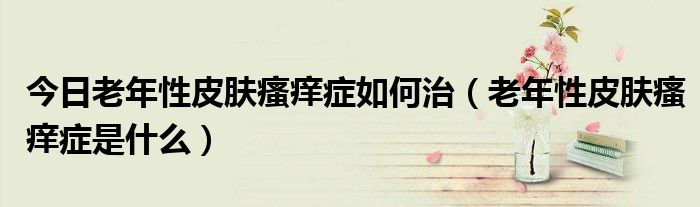 今日老年性皮肤瘙痒症如何治(老年性皮肤瘙痒症是什么)
