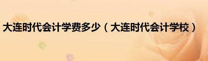 大连时代会计学费多少(大连时代会计学校)