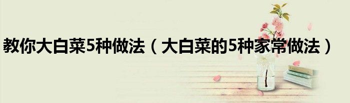 教你大白菜5种做法(大白菜的5种家常做法)