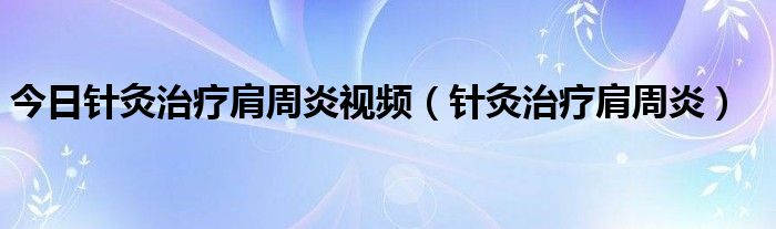 今日针灸治疗肩周炎视频(针灸治疗肩周炎)