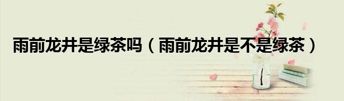 雨前龙井是绿茶吗(雨前龙井是不是绿茶)