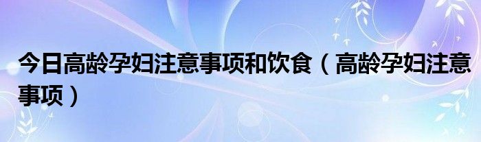 今日高龄孕妇注意事项和饮食(高龄孕妇注意事项)