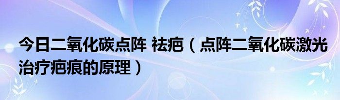 今日二氧化碳点阵 祛疤(点阵二氧化碳激光治疗疤痕的原理)