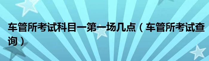 车管所考试科目一第一场几点(车管所考试查询)