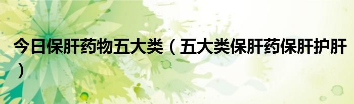 今日保肝药物五大类(五大类保肝药保肝护肝)