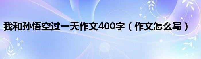 我和孙悟空过一天作文400字(作文怎么写)