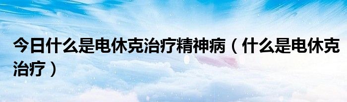 今日什么是电休克治疗精神病(什么是电休克治疗)