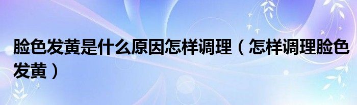 脸色发黄是什么原因怎样调理(怎样调理脸色发黄)