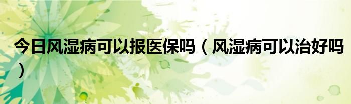 今日风湿病可以报医保吗(风湿病可以治好吗)