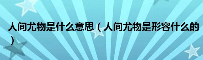 人间尤物是什么意思(人间尤物是形容什么的)
