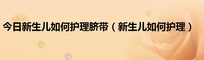 今日新生儿如何护理脐带(新生儿如何护理)