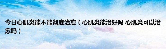 今日心肌炎能不能彻底治愈(心肌炎能治好吗 心肌炎可以治愈吗)