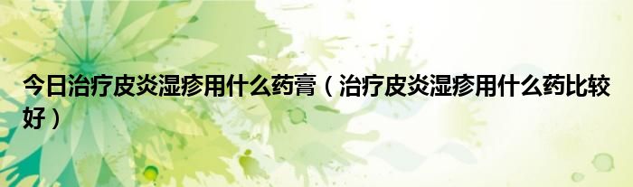 今日治疗皮炎湿疹用什么药膏（治疗皮炎湿疹用什么药比较好）