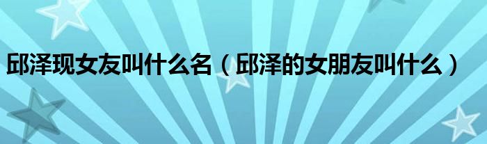 邱泽现女友叫什么名(邱泽的女朋友叫什么)