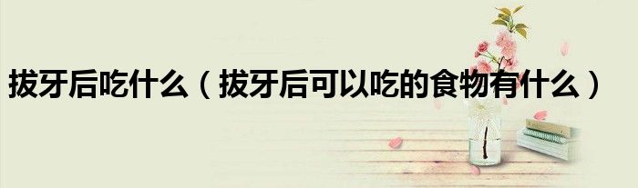 拔牙后吃什么(拔牙后可以吃的食物有什么)