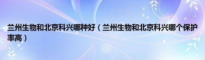兰州生物和北京科兴哪种好(兰州生物和北京科兴哪个保护率高)