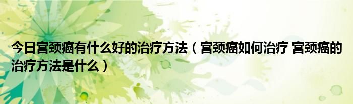 今日宫颈癌有什么好的治疗方法(宫颈癌如何治疗 宫颈癌的治疗方法是什么)