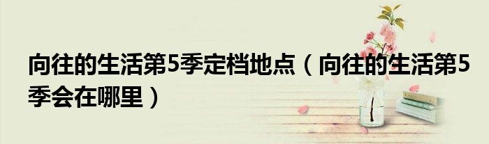 向往的生活第5季定档地点(向往的生活第5季会在哪里)