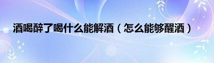 酒喝醉了喝什么能解酒(怎么能够醒酒)