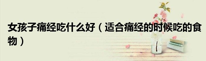 女孩子痛经吃什么好(适合痛经的时候吃的食物)