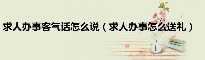 求人办事客气话怎么说(求人办事怎么送礼)