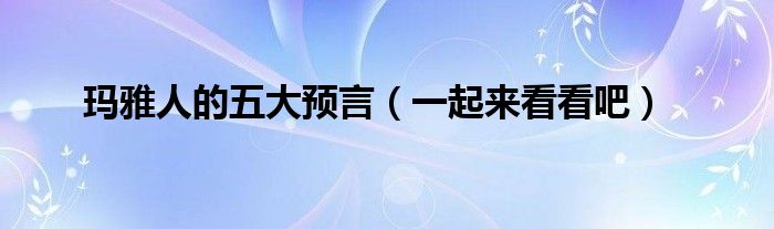 玛雅人的五大预言(一起来看看吧)