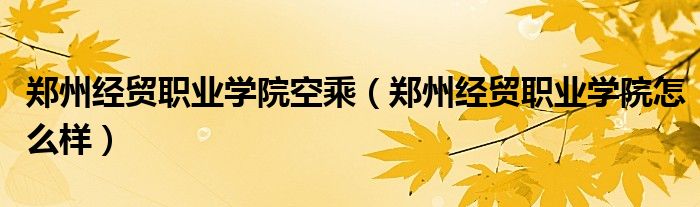 郑州经贸职业学院空乘(郑州经贸职业学院怎么样)