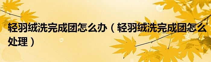 轻羽绒洗完成团怎么办(轻羽绒洗完成团怎么处理)