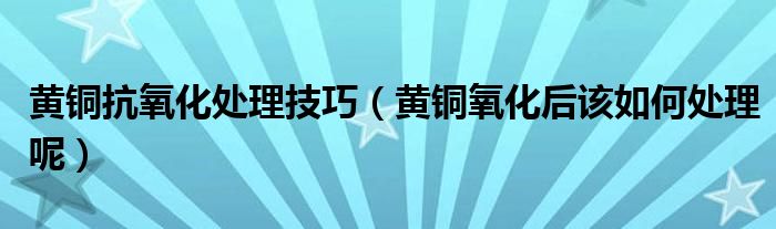 黄铜抗氧化处理技巧（黄铜氧化后该如何处理呢）