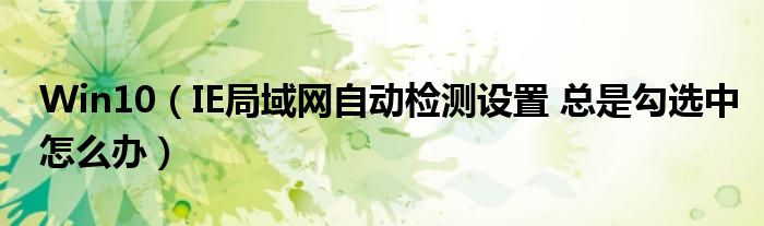 Win10(IE局域网自动检测设置 总是勾选中怎么办)