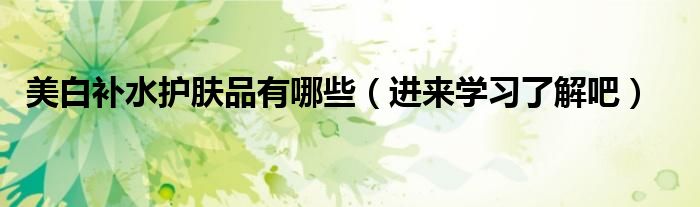 美白补水护肤品有哪些(进来学习了解吧)
