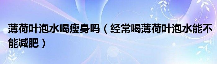 薄荷叶泡水喝瘦身吗(经常喝薄荷叶泡水能不能减肥)