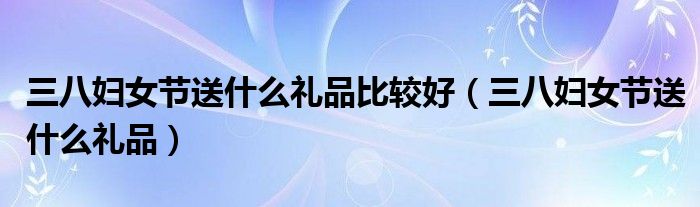 三八妇女节送什么礼品比较好(三八妇女节送什么礼品)