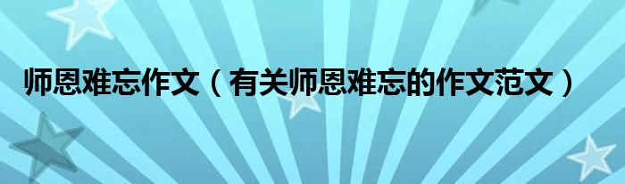 师恩难忘作文(有关师恩难忘的作文范文)