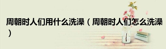 周朝时人们用什么洗澡(周朝时人们怎么洗澡)