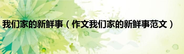 我们家的新鲜事(作文我们家的新鲜事范文)