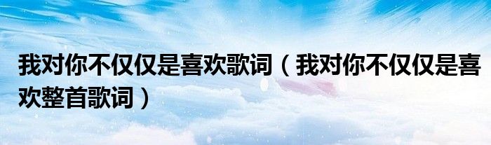 我对你不仅仅是喜欢歌词(我对你不仅仅是喜欢整首歌词)