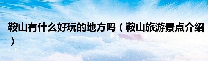 鞍山有什么好玩的地方吗(鞍山旅游景点介绍)