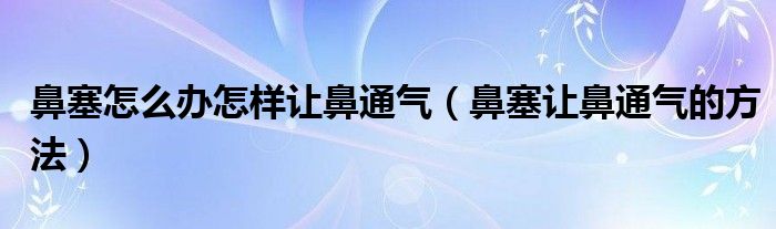 鼻塞怎么办怎样让鼻通气(鼻塞让鼻通气的方法)