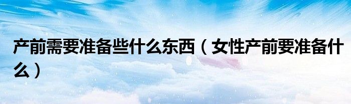 产前需要准备些什么东西(女性产前要准备什么)