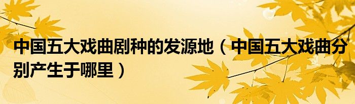 中国五大戏曲剧种的发源地(中国五大戏曲分别产生于哪里)
