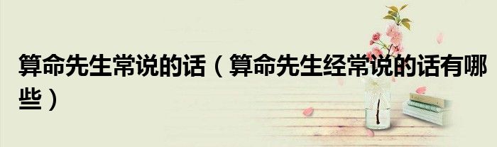 算命先生常说的话(算命先生经常说的话有哪些)